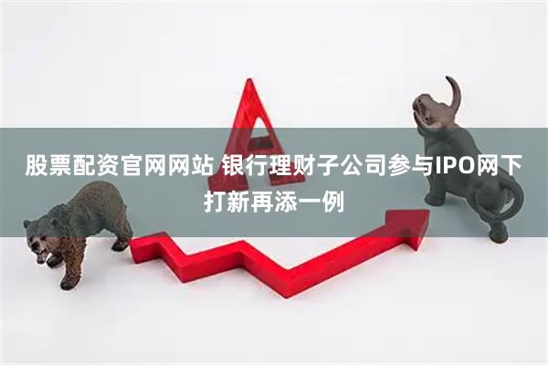 股票配资官网网站 银行理财子公司参与IPO网下打新再添一例