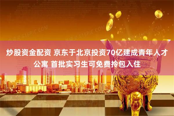 炒股资金配资 京东于北京投资70亿建成青年人才公寓 首批实习生可免费拎包入住