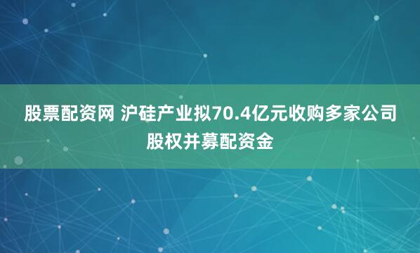 股票配资网 沪硅产业拟70.4亿元收购多家公司股权并募配资金