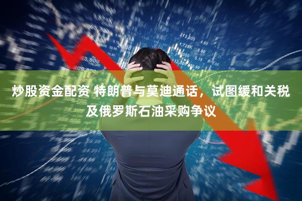 炒股资金配资 特朗普与莫迪通话，试图缓和关税及俄罗斯石油采购争议