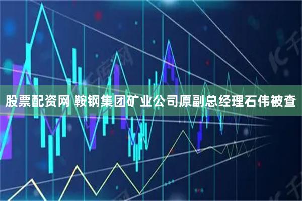 股票配资网 鞍钢集团矿业公司原副总经理石伟被查