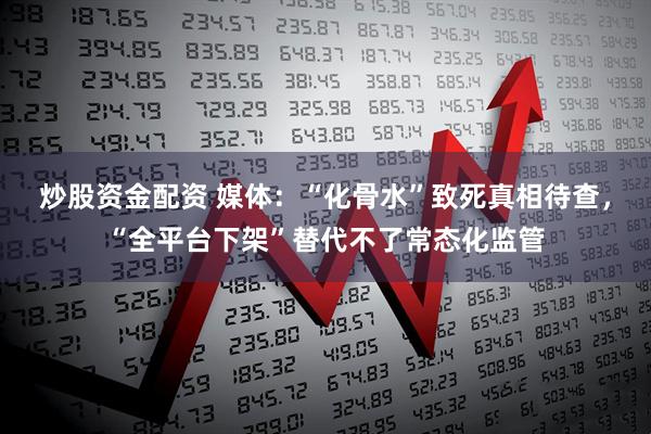 炒股资金配资 媒体：“化骨水”致死真相待查，“全平台下架”替代不了常态化监管
