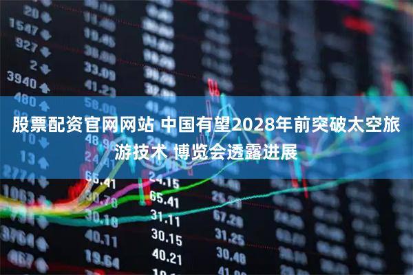 股票配资官网网站 中国有望2028年前突破太空旅游技术 博览会透露进展