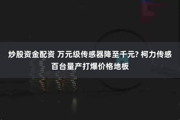 炒股资金配资 万元级传感器降至千元? 柯力传感百台量产打爆价格地板
