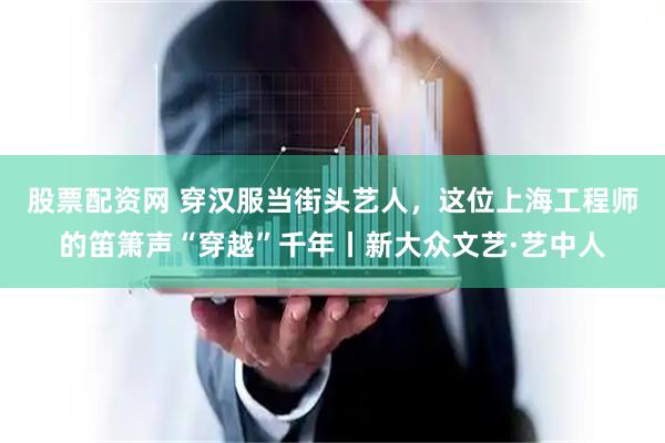股票配资网 穿汉服当街头艺人，这位上海工程师的笛箫声“穿越”千年丨新大众文艺·艺中人