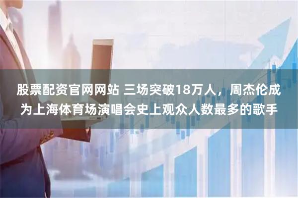 股票配资官网网站 三场突破18万人，周杰伦成为上海体育场演唱会史上观众人数最多的歌手