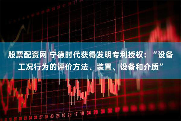 股票配资网 宁德时代获得发明专利授权：“设备工况行为的评价方法、装置、设备和介质”