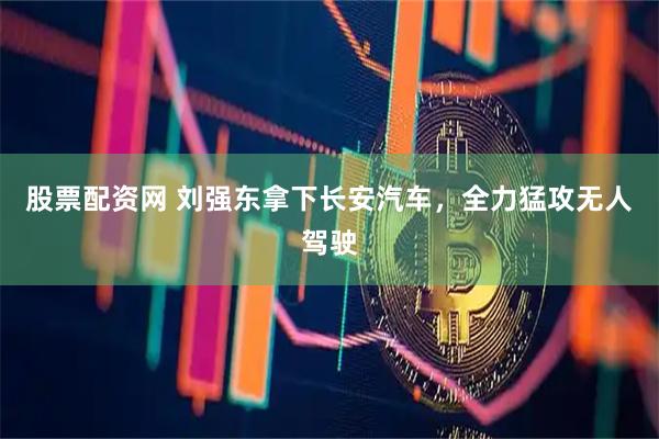 股票配资网 刘强东拿下长安汽车，全力猛攻无人驾驶