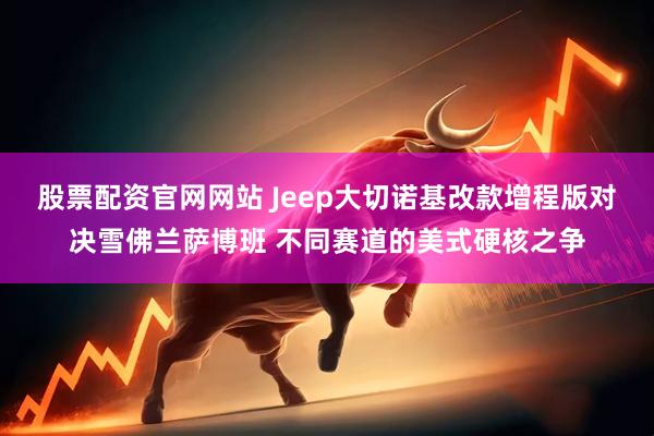 股票配资官网网站 Jeep大切诺基改款增程版对决雪佛兰萨博班 不同赛道的美式硬核之争