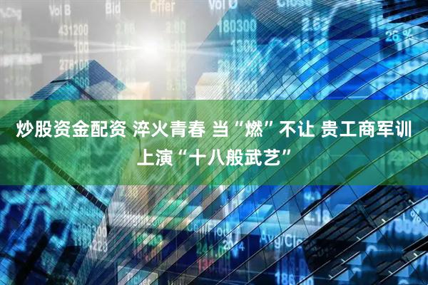 炒股资金配资 淬火青春 当“燃”不让 贵工商军训上演“十八般武艺”