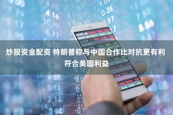 炒股资金配资 特朗普称与中国合作比对抗更有利 符合美国利益