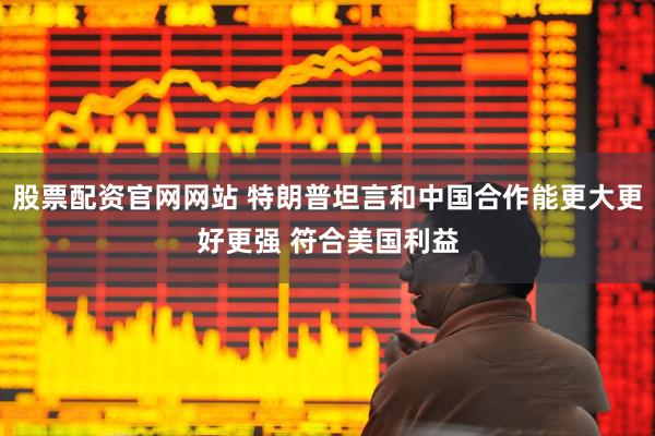 股票配资官网网站 特朗普坦言和中国合作能更大更好更强 符合美国利益