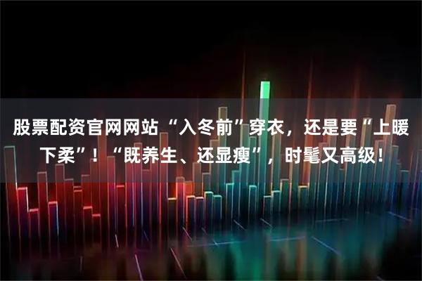 股票配资官网网站 “入冬前”穿衣，还是要“上暖下柔”！“既养生、还显瘦”，时髦又高级！