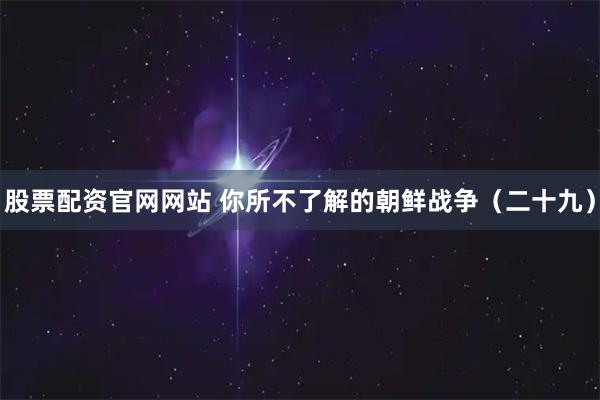 股票配资官网网站 你所不了解的朝鲜战争（二十九）
