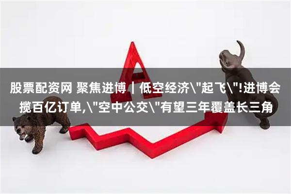股票配资网 聚焦进博｜低空经济＂起飞＂!进博会揽百亿订单,＂空中公交＂有望三年覆盖长三角