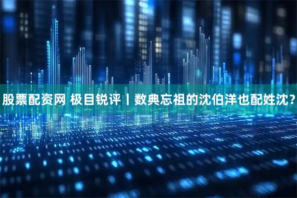 股票配资网 极目锐评丨数典忘祖的沈伯洋也配姓沈？