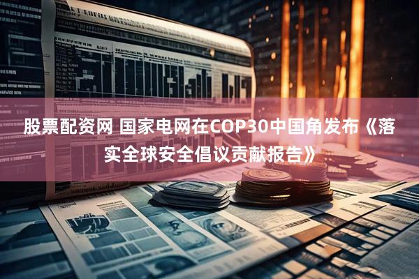 股票配资网 国家电网在COP30中国角发布《落实全球安全倡议贡献报告》