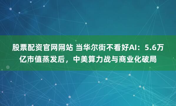 股票配资官网网站 当华尔街不看好AI：5.6万亿市值蒸发后，中美算力战与商业化破局