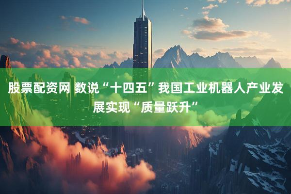 股票配资网 数说“十四五”我国工业机器人产业发展实现“质量跃升”