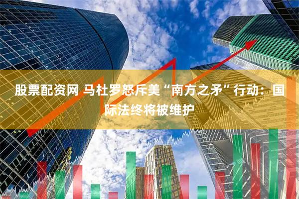 股票配资网 马杜罗怒斥美“南方之矛”行动：国际法终将被维护