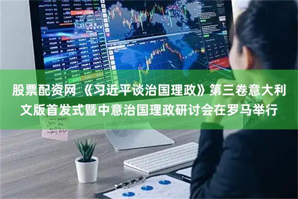 股票配资网 《习近平谈治国理政》第三卷意大利文版首发式暨中意治国理政研讨会在罗马举行