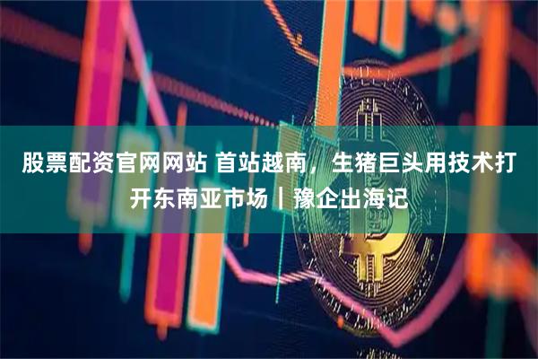 股票配资官网网站 首站越南，生猪巨头用技术打开东南亚市场｜豫企出海记