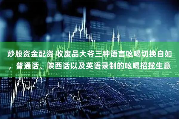 炒股资金配资 收废品大爷三种语言吆喝切换自如，普通话、陕西话以及英语录制的吆喝招揽生意