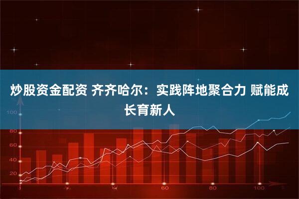 炒股资金配资 齐齐哈尔：实践阵地聚合力 赋能成长育新人