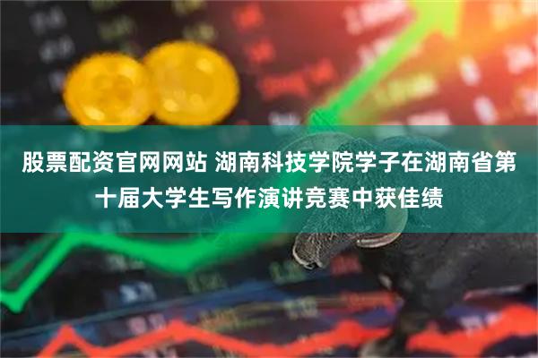 股票配资官网网站 湖南科技学院学子在湖南省第十届大学生写作演讲竞赛中获佳绩
