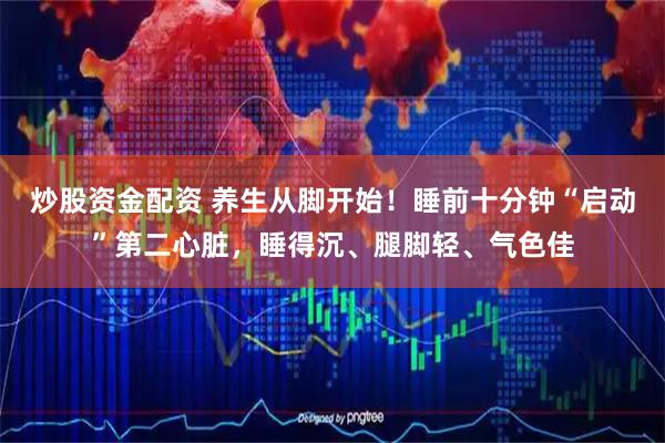 炒股资金配资 养生从脚开始！睡前十分钟“启动”第二心脏，睡得沉、腿脚轻、气色佳