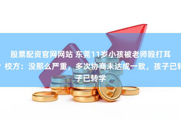 股票配资官网网站 东莞11岁小孩被老师殴打耳聋？校方：没那么严重，多次协商未达成一致，孩子已转学