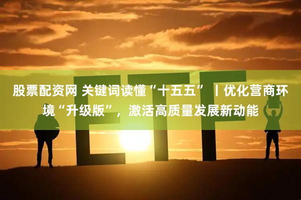 股票配资网 关键词读懂“十五五” 丨优化营商环境“升级版”，激活高质量发展新动能