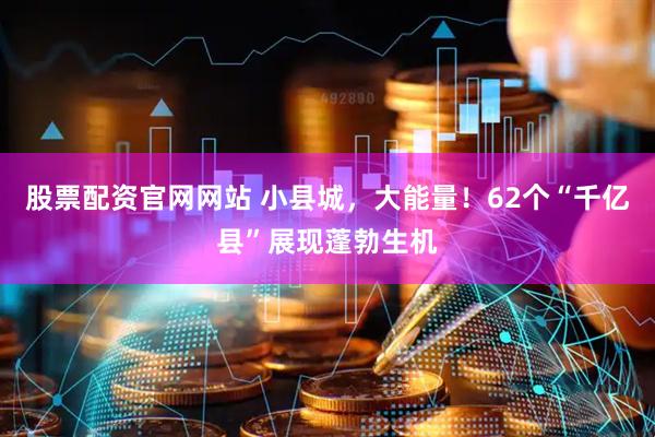 股票配资官网网站 小县城，大能量！62个“千亿县”展现蓬勃生机