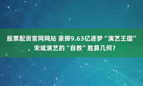 股票配资官网网站 豪掷9.63亿逐梦“演艺王国”，宋城演艺的“自救”胜算几何？