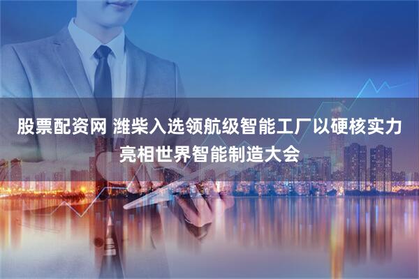 股票配资网 潍柴入选领航级智能工厂以硬核实力亮相世界智能制造大会