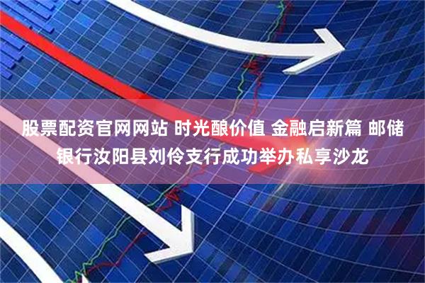 股票配资官网网站 时光酿价值 金融启新篇 邮储银行汝阳县刘伶支行成功举办私享沙龙