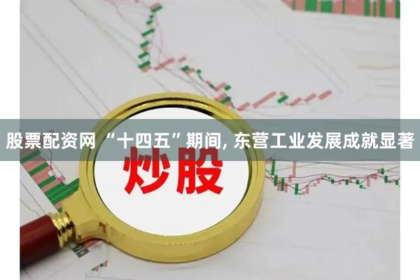 股票配资网 “十四五”期间, 东营工业发展成就显著