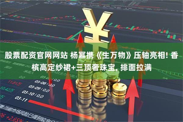 股票配资官网网站 杨幂携《生万物》压轴亮相! 香槟高定纱裙+三顶奢珠宝, 排面拉满
