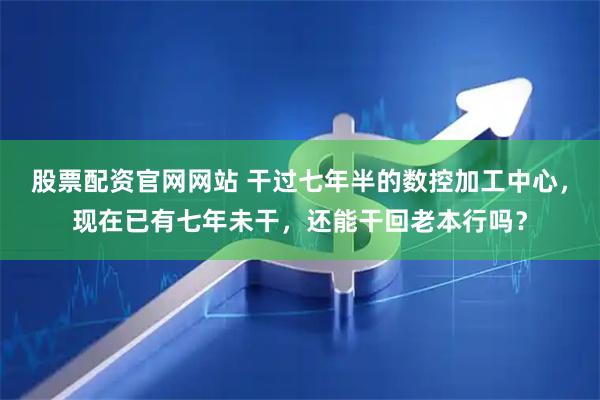 股票配资官网网站 干过七年半的数控加工中心，现在已有七年未干，还能干回老本行吗？