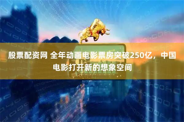 股票配资网 全年动画电影票房突破250亿，中国电影打开新的想象空间
