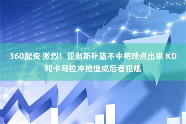 360配资 激烈！亚当斯补篮不中将球点出来 KD和卡马拉冲抢造成后者犯规