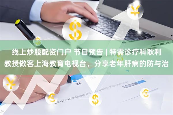 线上炒股配资门户 节目预告 | 特需诊疗科耿利教授做客上海教育电视台，分享老年肝病的防与治