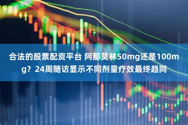 合法的股票配资平台 阿那莫林50mg还是100mg？24周随访显示不同剂量疗效最终趋同