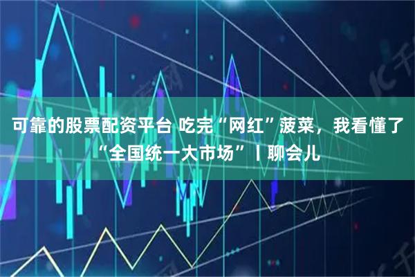 可靠的股票配资平台 吃完“网红”菠菜，我看懂了“全国统一大市场”丨聊会儿