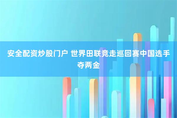 安全配资炒股门户 世界田联竞走巡回赛中国选手夺两金