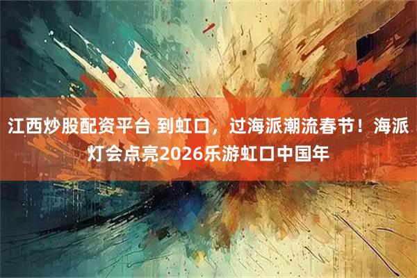 江西炒股配资平台 到虹口，过海派潮流春节！海派灯会点亮2026乐游虹口中国年