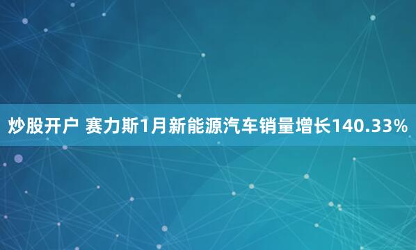 炒股开户 赛力斯1月新能源汽车销量增长140.33%