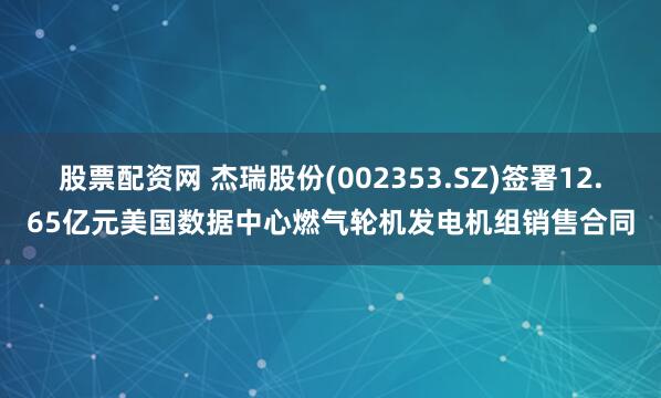 股票配资网 杰瑞股份(002353.SZ)签署12.65亿元美国数据中心燃气轮机发电机组销售合同