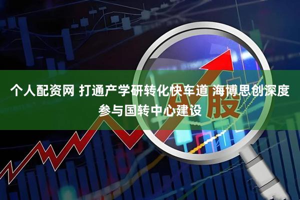 个人配资网 打通产学研转化快车道 海博思创深度参与国转中心建设