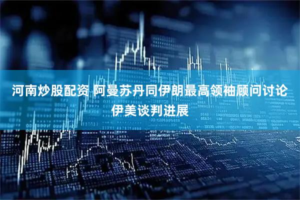 河南炒股配资 阿曼苏丹同伊朗最高领袖顾问讨论伊美谈判进展